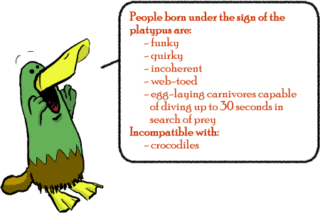 People born under the sign of the platypus are: funky, quirky, incoherent, web-toed, egg-laying carnivores capable of diving up to 30 seconds in search of prey; Incompatible with:crocodiles